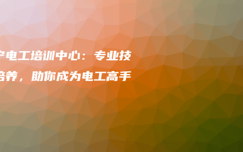 南宁电工培训中心：专业技能培养，助你成为电工高手