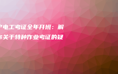 南宁电工考证全年开班：解答你关于特种作业考证的疑问