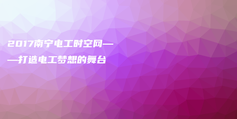 2017南宁电工时空网——打造电工梦想的舞台插图