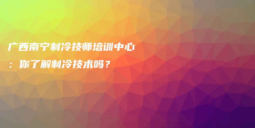 广西南宁制冷技师培训中心：你了解制冷技术吗？插图