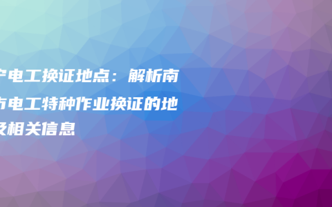 南宁电工换证地点：解析南宁市电工特种作业换证的地点及相关信息