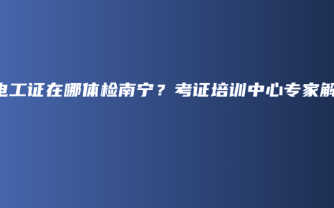 办电工证在哪体检南宁？考证培训中心专家解答