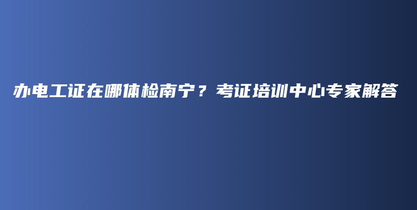 办电工证在哪体检南宁？考证培训中心专家解答插图