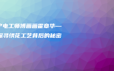 南宁电工师傅画画霍章华——探寻绣花工艺背后的秘密