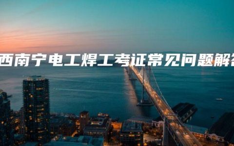 广西南宁电工焊工考证常见问题解答