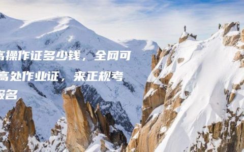 登高操作证多少钱，全网可查,高处作业证，来正规考点报名