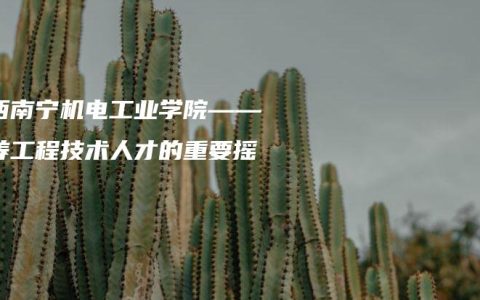 广西南宁机电工业学院——培养工程技术人才的重要摇篮