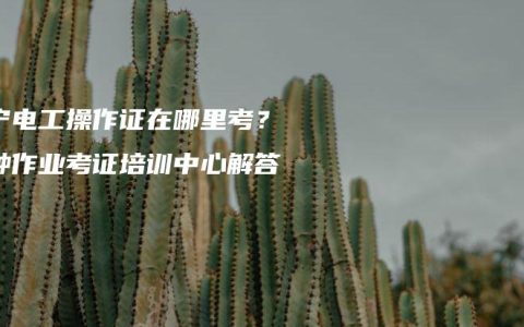 南宁电工操作证在哪里考？特种作业考证培训中心解答