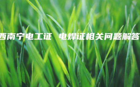 广西南宁电工证 电焊证相关问题解答