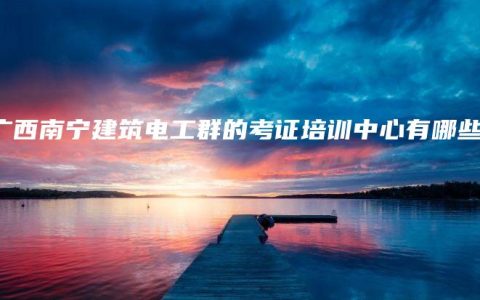 南广西南宁建筑电工群的考证培训中心有哪些？