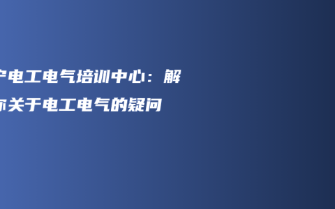 南宁电工电气培训中心：解答你关于电工电气的疑问