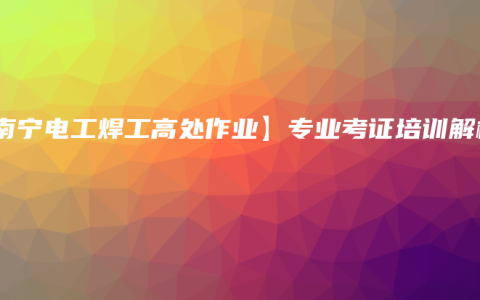 【南宁电工焊工高处作业】专业考证培训解析