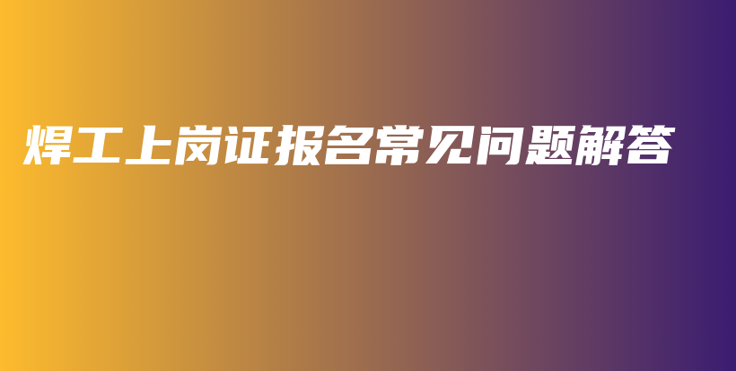 焊工上岗证报名常见问题解答插图