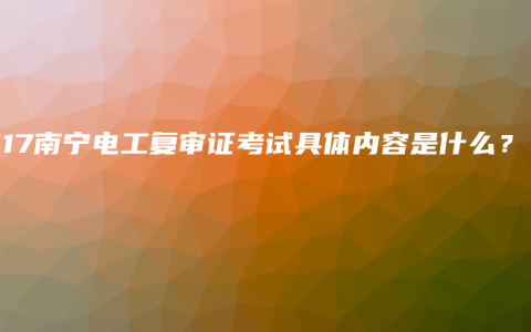 2017南宁电工复审证考试具体内容是什么？