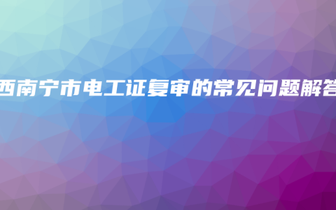 广西南宁市电工证复审的常见问题解答
