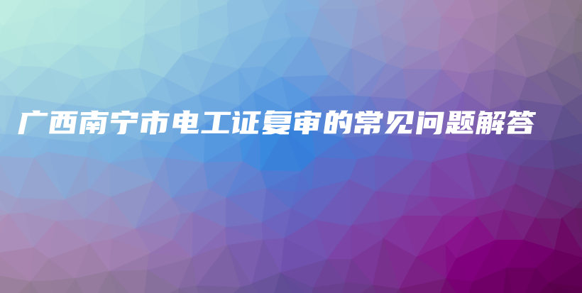 广西南宁市电工证复审的常见问题解答插图