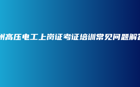 钦州高压电工上岗证考证培训常见问题解答