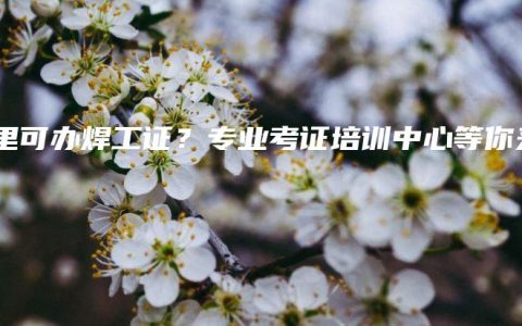 哪里可办焊工证？专业考证培训中心等你来