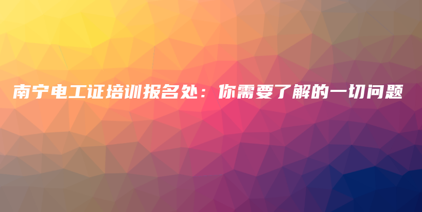 南宁电工证培训报名处：你需要了解的一切问题插图