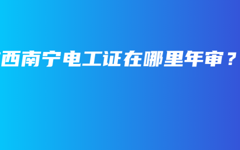 广西南宁电工证在哪里年审？