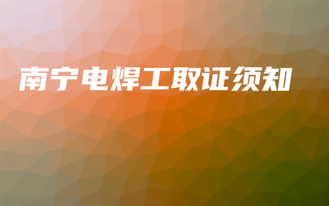 南宁电焊工取证须知