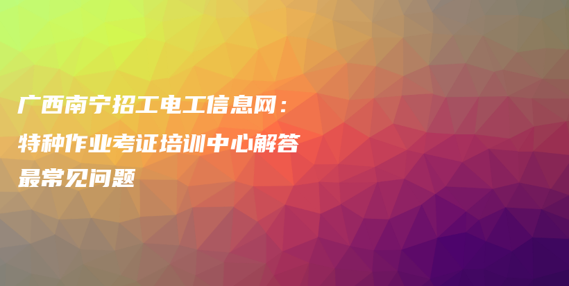 广西南宁招工电工信息网：特种作业考证培训中心解答最常见问题插图