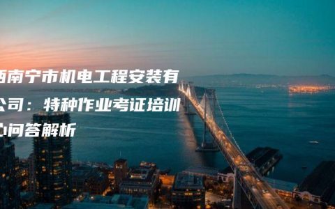 广西南宁市机电工程安装有限公司：特种作业考证培训中心问答解析