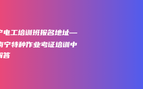 南宁电工培训班报名地址——南宁特种作业考证培训中心解答