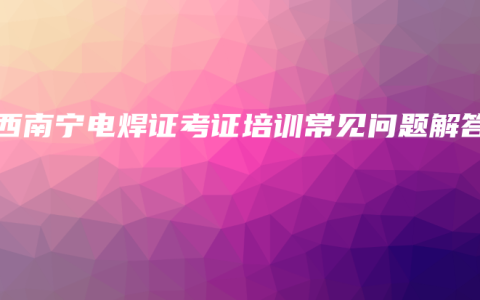 广西南宁电焊证考证培训常见问题解答