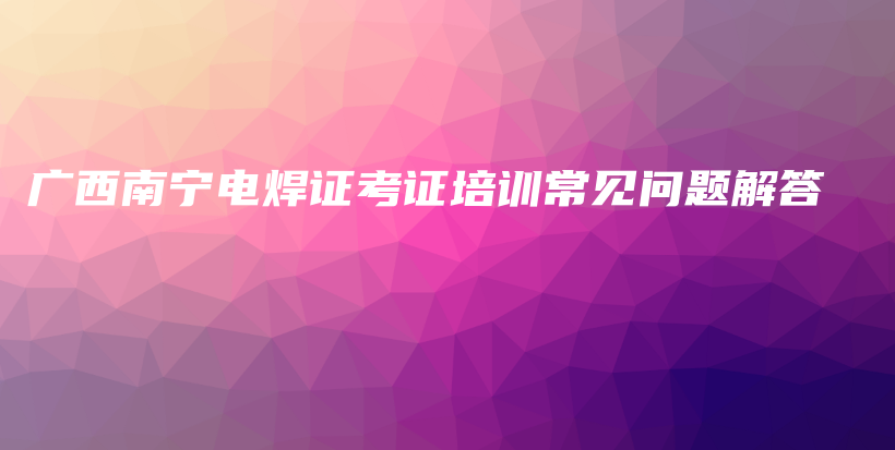 广西南宁电焊证考证培训常见问题解答插图