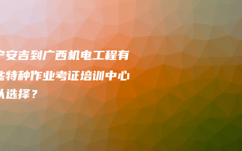 南宁安吉到广西机电工程有哪些特种作业考证培训中心可以选择？