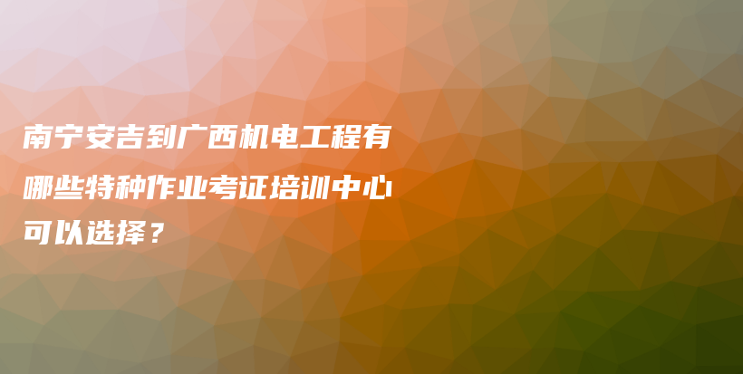 南宁安吉到广西机电工程有哪些特种作业考证培训中心可以选择？插图