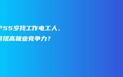 南宁55岁找工作电工人，如何提高就业竞争力？
