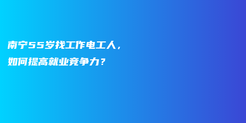 南宁55岁找工作电工人，如何提高就业竞争力？插图