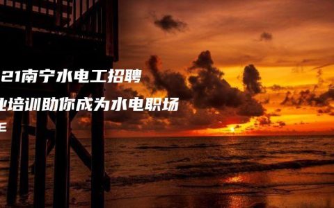 2021南宁水电工招聘 专业培训助你成为水电职场高手