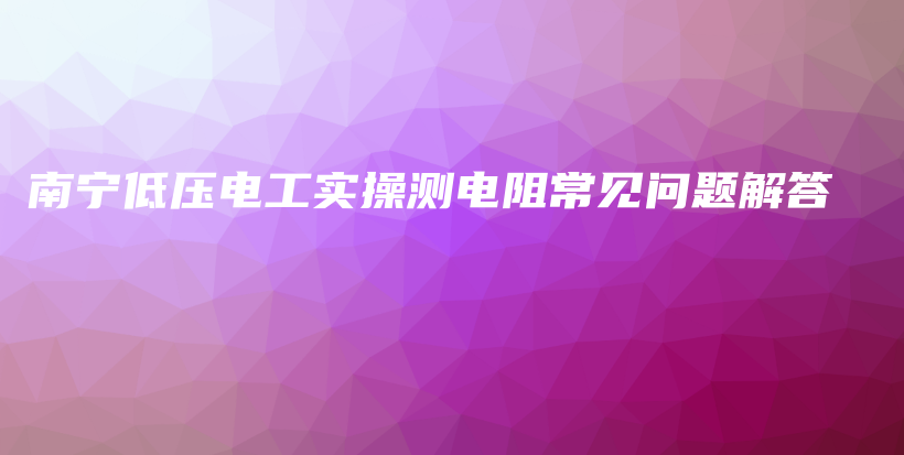 南宁低压电工实操测电阻常见问题解答插图