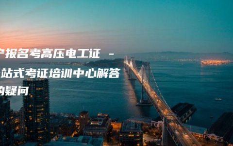 南宁报名考高压电工证 – 一站式考证培训中心解答您的疑问