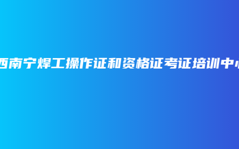 广西南宁焊工操作证和资格证考证培训中心