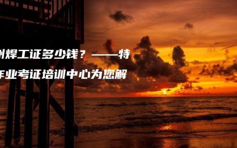 钦州焊工证多少钱？——特种作业考证培训中心为您解答