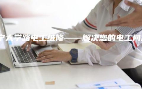 南宁大学路电工维修——解决您的电工问题