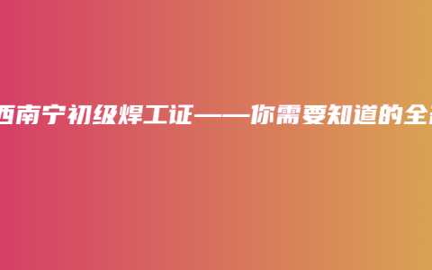 广西南宁初级焊工证——你需要知道的全部