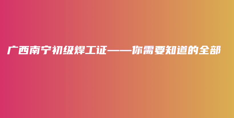 广西南宁初级焊工证——你需要知道的全部插图