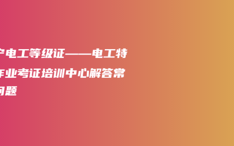 南宁电工等级证——电工特种作业考证培训中心解答常见问题
