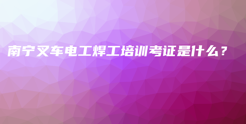 南宁叉车电工焊工培训考证是什么？插图