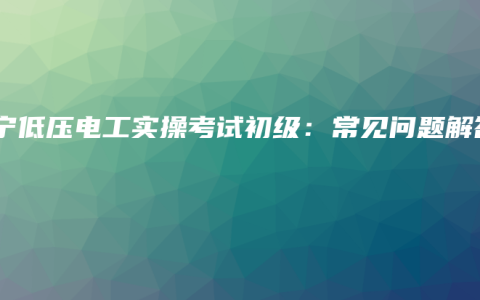 南宁低压电工实操考试初级：常见问题解答