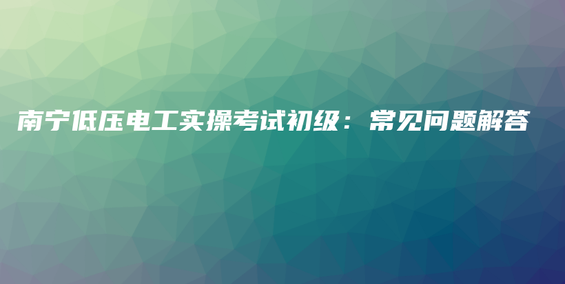 南宁低压电工实操考试初级：常见问题解答插图