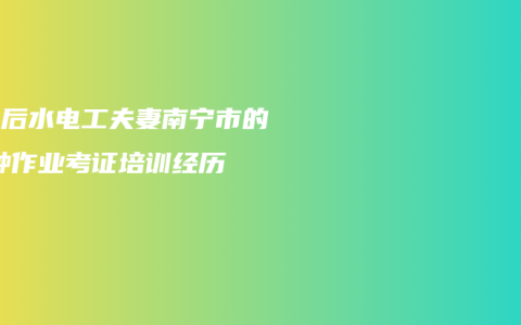 90后水电工夫妻南宁市的特种作业考证培训经历