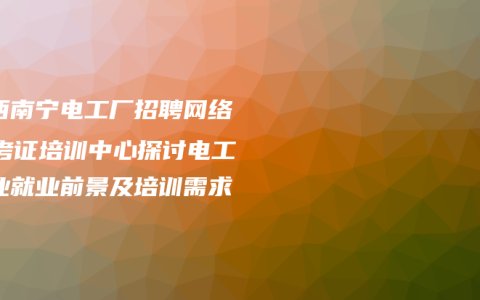 广西南宁电工厂招聘网络 – 考证培训中心探讨电工行业就业前景及培训需求