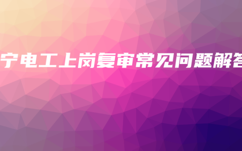 南宁电工上岗复审常见问题解答