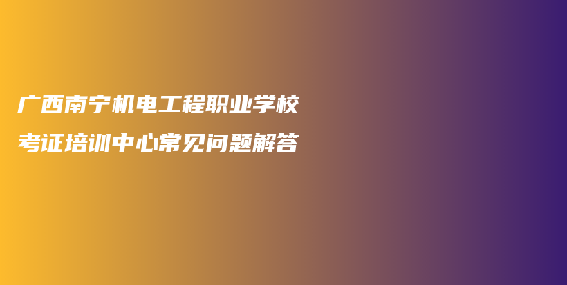 广西南宁机电工程职业学校考证培训中心常见问题解答插图